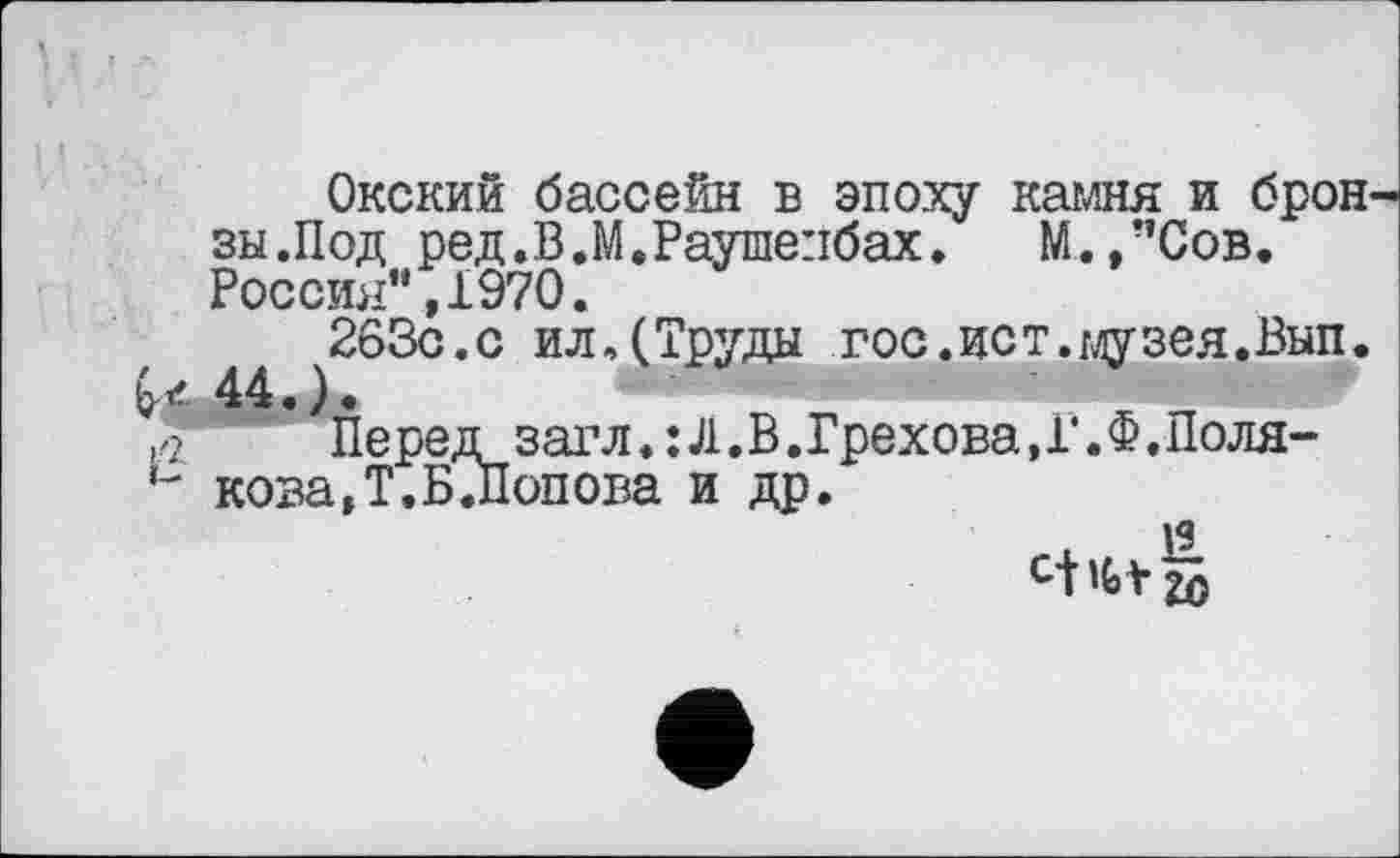 ﻿Окский бассейн в эпоху камня и брон зы.Под ред.В.М.Раушепбах. М.,”Сов. Россия”,1970.
263с.с ил.(Труды гос.ист.музея.Вып. 44.).
Перед загл. :Л.В.Грехова.Г.Ф.Поля-ь коза,Т.Б.Попова и др.
. я